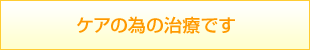 ケアの為の治療です