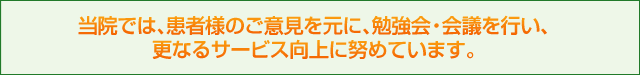 当院では、患者様のご意見を元に、勉強会・会議を行い、更なるサービス向上に努めています。